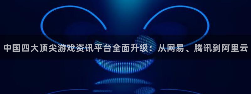 天美娱乐官网登录：中国四大顶尖游戏资讯平台全面升级：从网易、